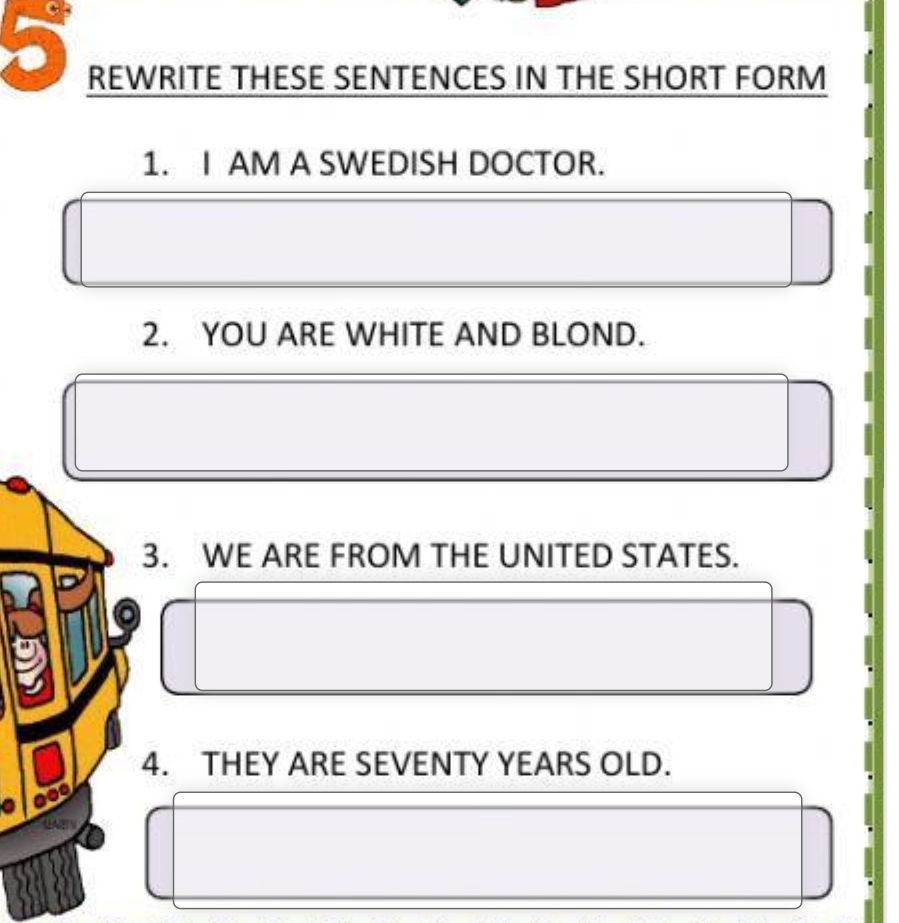 REWRITE THESE SENTENCES IN THE SHORT FORM 
1. I AM A SWEDISH DOCTOR. 
2. YOU ARE WHITE AND BLOND. 
3. WE ARE FROM THE UNITED STATES. 
4. THEY ARE SEVENTY YEARS OLD.