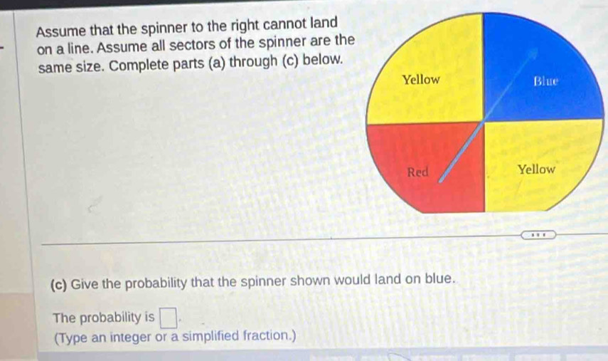 Assume that the spinner to the right cannot land 
on a line. Assume all sectors of the spinner are the 
same size. Complete parts (a) through (c) below. 
(c) Give the probability that the spinner shown would land on blue. 
The probability is □. 
(Type an integer or a simplified fraction.)