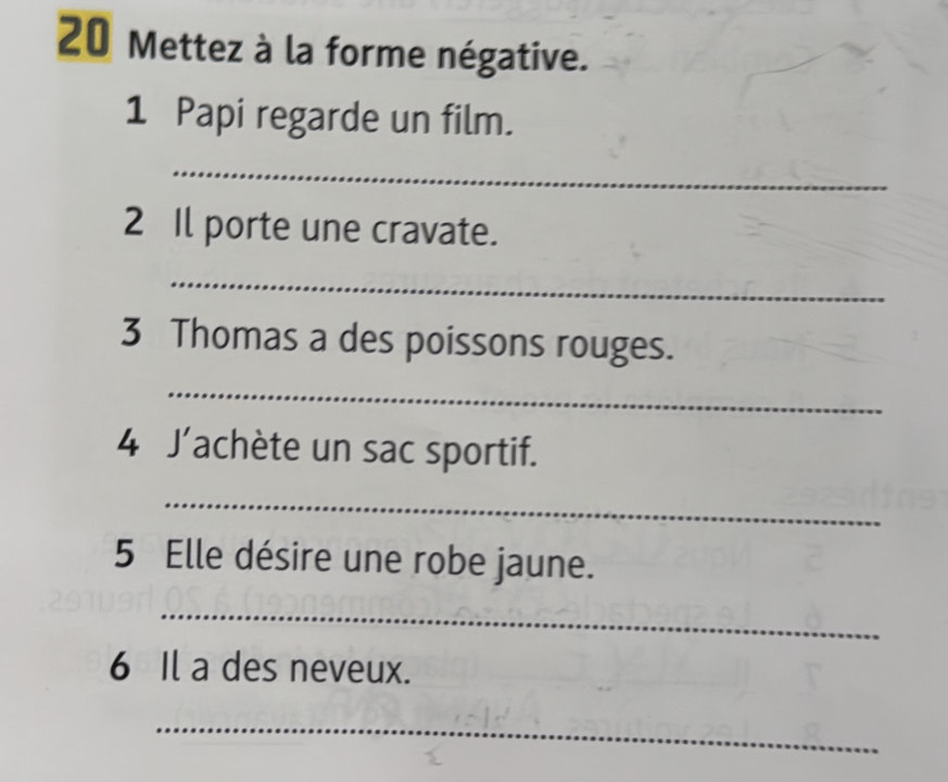 Mettez à la forme négative. 
1 Papi regarde un film. 
_ 
2 Il porte une cravate. 
_ 
3 Thomas a des poissons rouges. 
_ 
4 J'achète un sac sportif. 
_ 
5 Elle désire une robe jaune. 
_ 
6 Il a des neveux. 
_