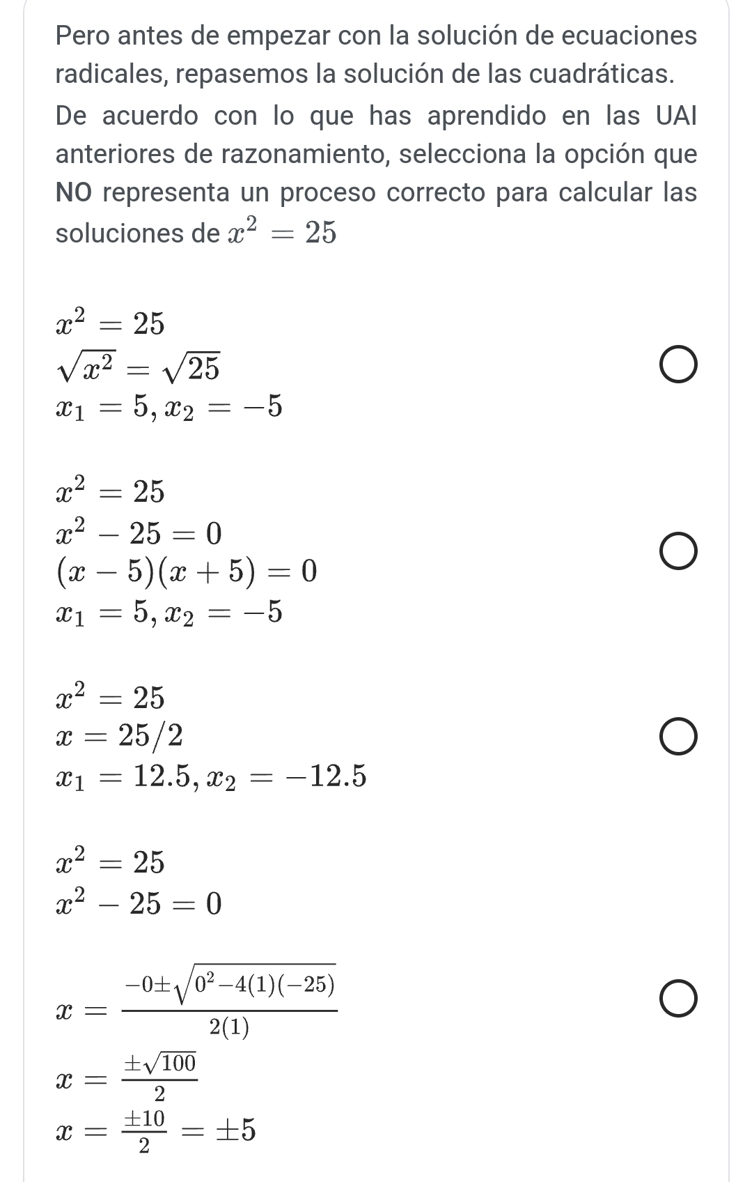 Pero antes de empezar con la solución de ecuaciones
radicales, repasemos la solución de las cuadráticas.
De acuerdo con lo que has aprendido en las UAI
anteriores de razonamiento, selecciona la opción que
NO representa un proceso correcto para calcular las
soluciones de x^2=25
x^2=25
sqrt(x^2)=sqrt(25)
x_1=5, x_2=-5
x^2=25
x^2-25=0
(x-5)(x+5)=0
x_1=5, x_2=-5
x^2=25
x=25/2
x_1=12.5, x_2=-12.5
x^2=25
x^2-25=0
x= (-0± sqrt(0^2-4(1)(-25)))/2(1) 
x= ± sqrt(100)/2 
x= ± 10/2 =± 5