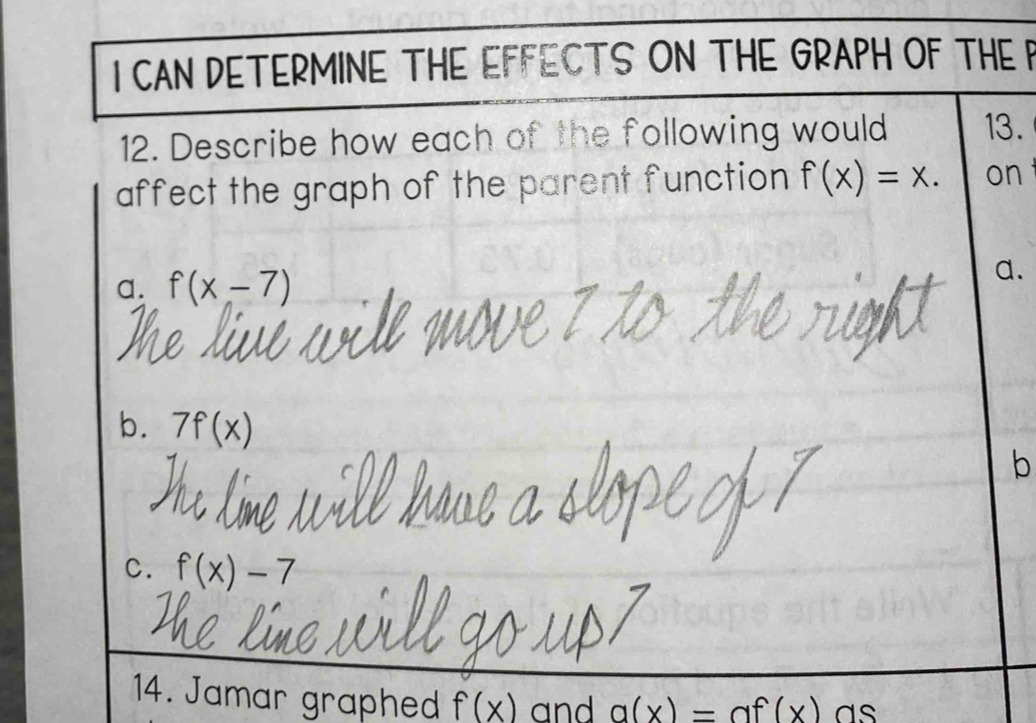 CAN DETERMINE THE EFFECTS ON THE GRAPH OF THE P
12. Describe how each of the following would 13.
affect the graph of the parent function f(x)=x. on
a. f(x-7)
a.
b. 7f(x)
b
C. f(x)-7
14. Jamar graphed f(x) and a(x)= a f(x) a