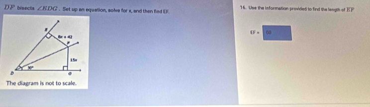 Use the information provided to find the length of overline EF
L F bisects ∠ EDG. Set up an equation, solve for x, and then find EF.
EF=1 60
The diagram is not to scale.