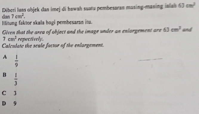 Diberi luas objek dan imej di bawah suatu pembesaran masing-masing ialan 63cm^2
dan 7cm^2. 
Hitung faktor skala bagi pembesaran itu.
Given that the area of object and the image under an enlargement are 63cm^2 and
7cm^2 repectively.
Calculate the scale factor of the enlargement.
A  1/9 
B  1/3 
C 3
D 9