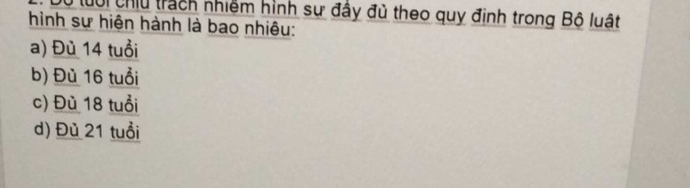 lưổi chiu trách nhiệm hình sự đầy đủ theo quy định trong Bộ luật
hình sư hiện hành là bao nhiêu:
a) Đù 14 tuổi
b) Đù 16 tuổi
c) Đù 18 tuổi
d) Đù 21 tuổi