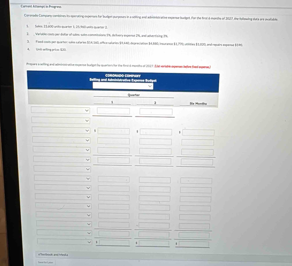Current Attempt in Progress 
Coronado Company combines its operating expenses for budget purposes in a selling and administrative expense budget. For the first 6 months of 2027, the following data are available. 
1. Sales: 23.600 units quarter 1; 25,960 units quarter 2. 
2. Variable costs per dollar of sales: sales commissions 5%, delivery expense 2%, and advertising 3%. 
3. Fixed costs per quarter: sales salaries $14,160, office salaries $9,440, depreciation $4,880, insurance $1,770, utilities $1,020, and repairs expense $590. 
4. Unit selling price: $20. 
Prepare a selling and administrative expense budget by quarters for the first 6 months of 2027. (List variable expenses before fixed expense.) 
CORONADO COMPANY 
Selling and Administrative Expense Budget 
Quarter 
1
Six Months
$
$
$ 
eTextbook and Media 
Sase für Later