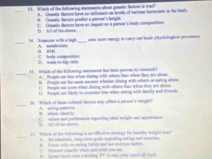 Which of the following statements about genetic factors is true?
A. Genetic factors have no influence on levels of various hormones in the body.
B. Genetic factors predict a person's height.
C. Genetic factors have no impact on a person's body composition.
D. All of the above.
_
34. Someone with a high_ uses more energy to carry out basic physiological processes.
A. metabolism
B. BMI
C. body composition
D. waist-to-hip ratio
_
35. Which of the following statements has been proven by research?
A. People eat less when dining with others than when they are alone.
B. People eat the same amount whether dining with others or eating alone.
C. People eat more when dining with others than when they are alone.
D. People are likely to consume less when eating with family and friends.
_
36. Which of these cultural factors may affect a person’s weight?
A. eating patterns
B. ethnic identity
C. values and preferences regarding ideal weight and appearance
D. All of the above.
_
37. Which of the following is an effective strategy for healthy weight loss?
A. Set idealistic, long-term goals regarding eating and exercise.
B. Focus only on eating habits and not exercise habits.
C. Monitor exactly when and what you eat.
D. Spend more time watching TV to take your mind off food.