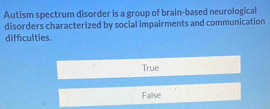 Autism spectrum disorder is a group of brain-based neurological
disorders characterized by social impairments and communication .
diffculties.
True
False