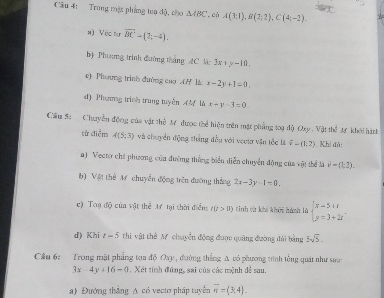 Trong mặt phẳng toạ độ, cho △ ABC , có A(3;1), B(2;2), C(4;-2). 
a 
a) Véc tơ vector BC=(2;-4). 
b) Phương trình đường thắng AC là: 3x+y-10. 
c) Phương trình đường cao AH là: x-2y+1=0. 
d) Phương trình trung tuyến AM là x+y-3=0. 
Câu 5: Chuyển động của vật thể Mỹ được thể hiện trên mặt phẳng toạ độ Oxy. Vật thể M khởi hành 
từ điểm A(5;3) và chuyển động thẳng đều với vectơ vận tốc là vector v=(1;2). Khi đó: 
a) Vectơ chỉ phương của đường thắng biểu diễn chuyển động của vật thể là vector v=(1;2). 
b) Vật thể M chuyền động trên đường thẳng 2x-3y-1=0. 
c) Toạ độ của vật thể Mỹ tại thời điểm t(t>0) tính từ khi khởi hành là beginarrayl x=5+t y=3+2tendarray.. 
d) Khi t=5 thì vật thể M chuyển động được quãng đường dài bằng 5sqrt(5). 
Câu 6: Trong mặt phẳng tọa độ Oxy , đường thẳng Δ có phương trình tổng quát như sau:
3x-4y+16=0. Xét tính đúng, sai của các mệnh đề sau. 
a) Đường thắng △ cdot 0 vectơ pháp tuyến vector n=(3;4).