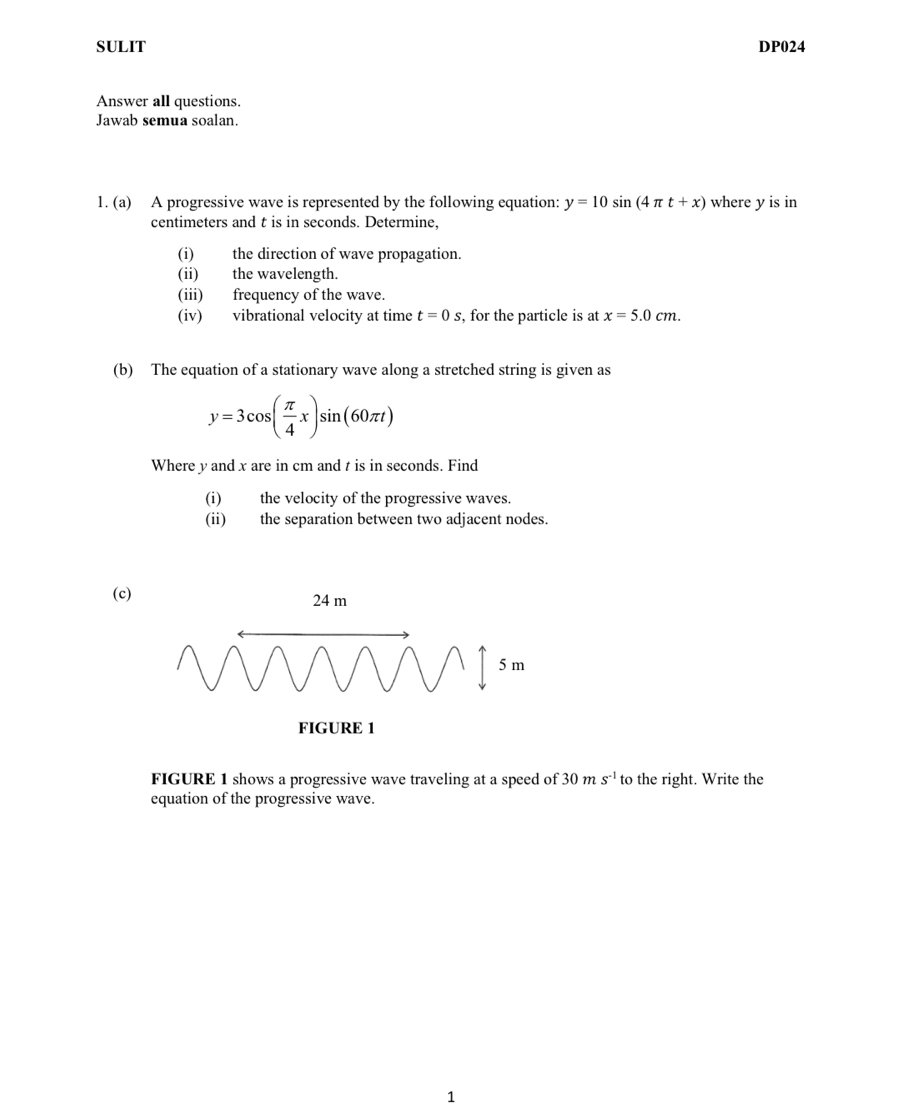 SULIT DP024 
Answer all questions. 
Jawab semua soalan. 
1. (a) A progressive wave is represented by the following equation: y=10sin (4π t+x) where y is in
centimeters and t is in seconds. Determine, 
(i) the direction of wave propagation. 
(ii) the wavelength. 
(iii) frequency of the wave. 
(iv) vibrational velocity at time t=0s , for the particle is at x=5.0cm. 
(b) The equation of a stationary wave along a stretched string is given as
y=3cos ( π /4 x)sin (60π t)
Where y and x are in cm and t is in seconds. Find 
(i) the velocity of the progressive waves. 
(ii) the separation between two adjacent nodes. 
(c) 
FIGURE 1 shows a progressive wave traveling at a speed of 30ms^(-1) to the right. Write the 
equation of the progressive wave. 
1