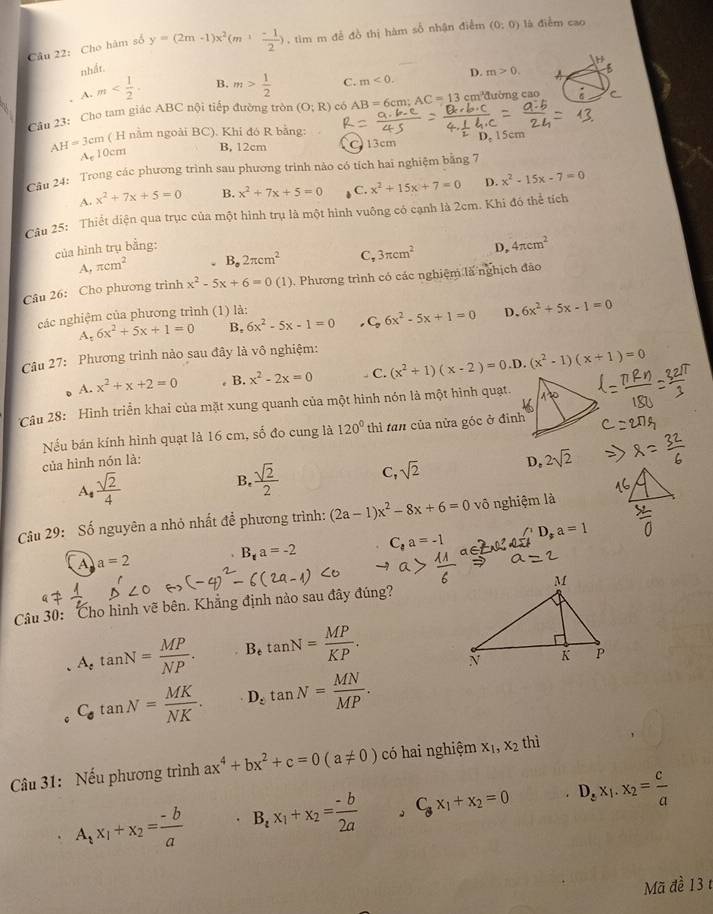 Cho hàm số y=(2m-1)x^2(m+ (-1)/2 ) , tìm m đề đồ thị hàm số nhận điểm (0:0) là điễm cao
nhất.
D. m>0. A
A. m B. m> 1/2  C. m<0.
Câu 23: Cho tam giác ABC nội tiếp đường tròn (O;R) có AB=6cm; AC=13cm^3 đường cao
( H nằm ngoài BC). Khi đó R bằng:
A_c 15cm
AH=3cm 0cm
B, 12cm 13cm
Câu 24: Trong các phương trình sau phương trình nào có tích hai nghiệm bằng 7
A. x^2+7x+5=0 B. x^2+7x+5=0 C. x^2+15x+7=0 D. x^2-15x-7=0
Câu 25: Thiết diện qua trục của một hình trụ là một hình vuông có cạnh là 2cm. Khi đó thể tích
của hình trụ bằng: D, 4π cm^2
A, π cm^2 B,2π 2π cm^2 C, 3π cm^2
Câu 26: Cho phương trình x^2-5x+6=0(1) 0. Phương trình có các nghiệm là nghịch đảo
các nghiệm của phương trình (1) là:
A. 6x^2+5x+1=0 B, 6x^2-5x-1=0 C,6x^2-5x+1=0 D. 6x^2+5x-1=0
Câu 27: Phương trình nào sau đây là vô nghiệm:
A. x^2+x+2=0 B. x^2-2x=0 C. (x^2+1)(x-2)=0.D (x^2-1)(x+1)=0
Câu 28:  Hình triển khai của mặt xung quanh của một hình nón là một hình quạt.
Nếu bán kính hình quạt là 16 cm, số đo cung là 120° thì tan của nửa góc ở đinh
của hình nón là:
A  sqrt(2)/4 
B.  sqrt(2)/2  C, sqrt(2) D, 2sqrt(2)
Câu 29: Số nguyên a nhỏ nhất để phương trình: (2a-1)x^2-8x+6=0 vô nghiệm là
A a=2
B_ta=-2 C,a=-1 D_sa=1
Câu 30: Cho hình vẽ bên. Khẳng định nào sau đây đúng?
A,tan N= MP/NP . B tan N= MP/KP .
C_· tan N= MK/NK . D tan N= MN/MP .
c
Câu 31: Nếu phương trình ax^4+bx^2+c=0(a!= 0) có hai nghiệm x_1,x_2 thì
A_1x_1+x_2= (-b)/a  B_ex_1+x_2= (-b)/2a  ,C_2+xC___1x_1+x_2=0 D_zx_1.x_2= c/a 
Mã đề 13 t