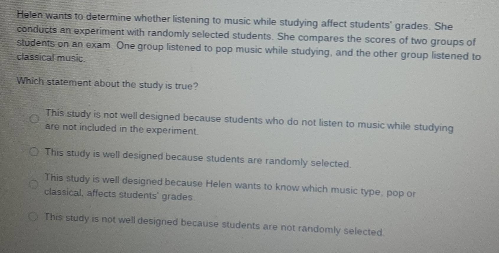 Helen wants to determine whether listening to music while studying affect students' grades. She
conducts an experiment with randomly selected students. She compares the scores of two groups of
students on an exam. One group listened to pop music while studying, and the other group listened to
classical music.
Which statement about the study is true?
This study is not well designed because students who do not listen to music while studying
are not included in the experiment.
This study is well designed because students are randomly selected.
This study is well designed because Helen wants to know which music type, pop or
classical, affects students' grades.
This study is not well designed because students are not randomly selected.