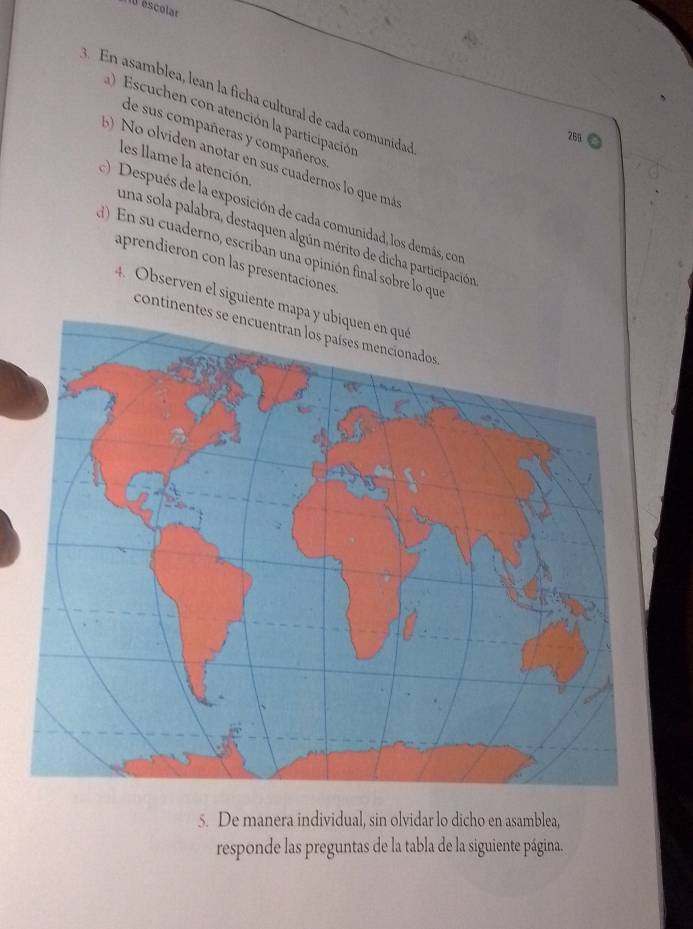 0 éscolar 
a En asamblea, lean la ficha cultural de cada comunidaó 
Escuchen con atención la participación 
de sus compañeras y compañeros 
261 
() No olviden anotar en sus cuadernos lo que má 
les llame la atención 
() Después de la exposición de cada comunidad, los demás, con 
una sola palabra, destaquen algún mérito de dicha participación 
d) En su cuaderno, escriban una opinión final sobre lo que 
aprendieron con las presentaciones. 
4. Observen el siguiente ma 
continent 
5. De manera individual, sin olvidar lo dicho en asamblea, 
responde las preguntas de la tabla de la siguiente página.