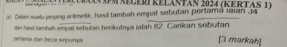 SaláN E S0AA TERCUbÃÁN SPM NEGERI RELANTAN 2024 (RERTAS 1) 
Dalayian '' '. 
(a) Dalam suatu janjang aritmetik, hasil tambah empat sebutan pertama laian 34
dan hasil tambah empat sebutan berikutnya ialah 82. Carikan sebutan 
perlama dan beza sepunya [3 markah]