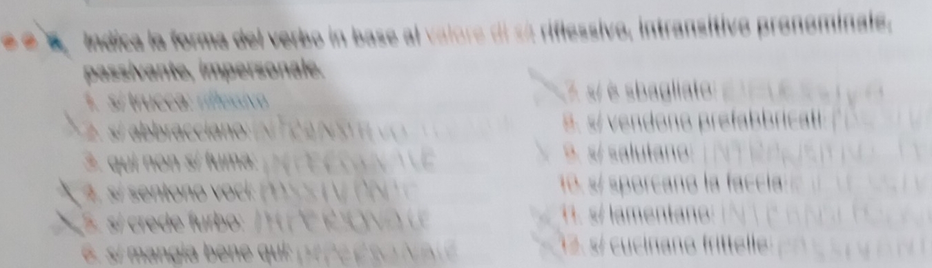 é é é Indica la forma del verbo in base al valore di só riflessivo, intransitivo pronominale.
passivante, impersonale.
1. sí trucca: riflessivo 7 s/ é sbagliato
I 2. s/ abbracciano ( N T 2 A N S H s. s/ vendono prefabbricatl 
3. qui non sí fuma:
9. s/ salutano:
* 4 si entono ok s s V 10. s/ sporcañó la faccía
S si cre de furbo: / P 1. s/ lamentan:
6. si mangia bene qui pr p e é N. s/ cucinano frittelle