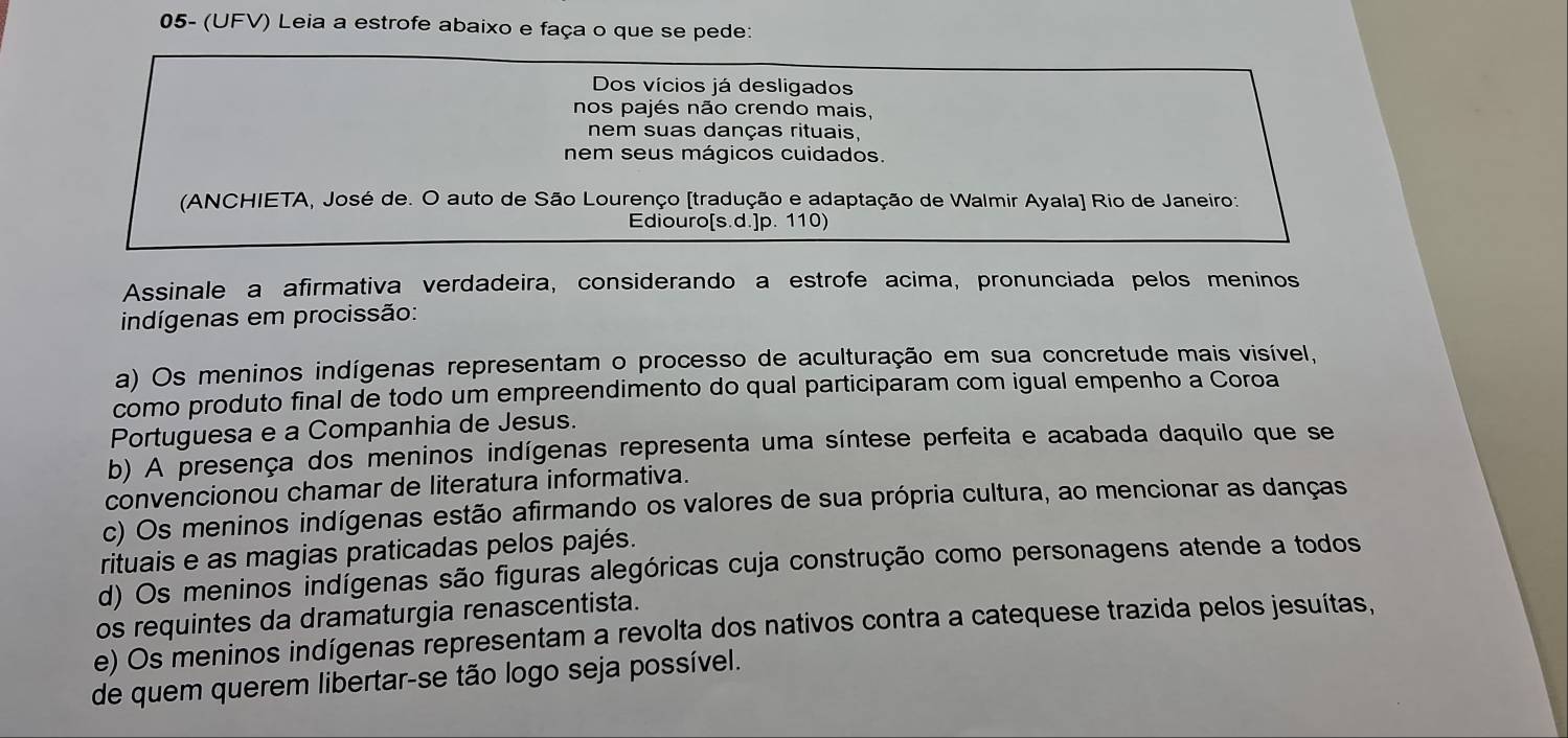 05- (UFV) Leia a estrofe abaixo e faça o que se pede:
Dos vícios já desligados
nos pajés não crendo mais,
nem suas danças rituais,
nem seus mágicos cuidados.
(ANCHIETA, José de. O auto de São Lourenço [tradução e adaptação de Walmir Ayala] Rio de Janeiro:
Ediouro[s.d.]p. 110)
Assinale a afirmativa verdadeira, considerando a estrofe acima, pronunciada pelos meninos
indígenas em procissão:
a) Os meninos indígenas representam o processo de aculturação em sua concretude mais visível,
como produto final de todo um empreendimento do qual participaram com igual empenho a Coroa
Portuguesa e a Companhia de Jesus.
b) A presença dos meninos indígenas representa uma síntese perfeita e acabada daquilo que se
convencionou chamar de literatura informativa.
c) Os meninos indígenas estão afirmando os valores de sua própria cultura, ao mencionar as danças
rituais e as magias praticadas pelos pajés.
d) Os meninos indígenas são figuras alegóricas cuja construção como personagens atende a todos
os requintes da dramaturgia renascentista.
e) Os meninos indígenas representam a revolta dos nativos contra a catequese trazida pelos jesuítas,
de quem querem libertar-se tão logo seja possível.