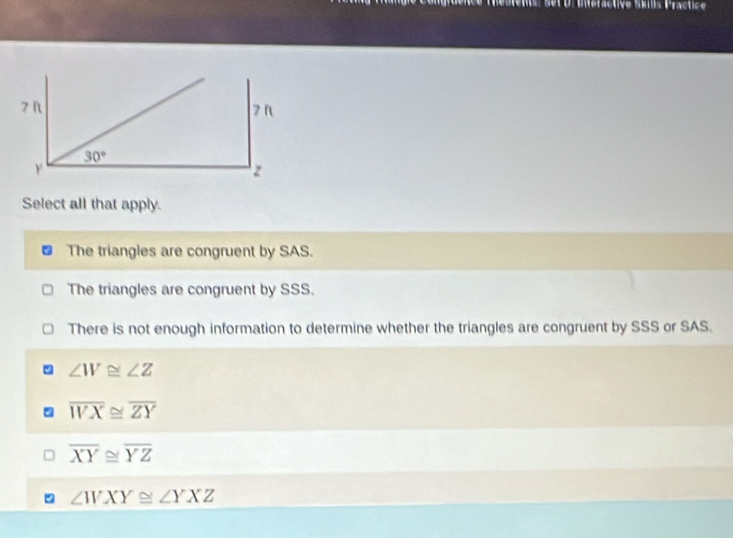 esrents set Dréieractive Sks Practice
Select all that apply.
The triangles are congruent by SAS.
The triangles are congruent by SSS.
There is not enough information to determine whether the triangles are congruent by SSS or SAS.
∠ W≌ ∠ Z
overline WX≌ overline ZY
overline XY≌ overline YZ
∠ WXY≌ ∠ YXZ