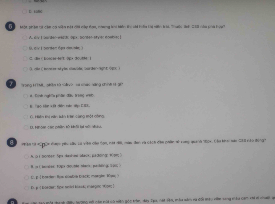 C. hidden
D. solid
6 Một phần tử cần có viền nét đôi dày 6px, nhưng khi hiến thị chỉ hiển thị viền trái. Thuộc tính CSS nào phù hợp?
A. div  border-width: 6px; border-style: double; 
B. div  border: 6px double; 
C. div  border-left: 6px double; 
D. div  border-style: double; border-right: 6px; 
7 Trong HTML, phần tứ có chức năng chính là gì?
A. Định nghĩa phần đầu trang web.
B. Tạo liên kết đến các tệp CSS.
C. Hiển thị văn bản trên cùng một dòng.
D. Nhóm các phần tử khối lại với nhau.
Đ Phần tử < > được yêu cầu có viền dày 5px, nét đôi, màu đen và cách đều phần tử xung quanh 10px. Câu khai báo CSS nào đúng?
A. p  border: 5px dashed black; padding: 10px; 
B. p  border: 10px double black; padding: 5px; 
C. p  border: 5px double black; margin: 10px; 
D. p  border: 5px solid black; margin: 10px; 
Ban cần tạn một thanh điều hướng với các nút có viền góc tròn, dày 2px, nét liền, màu xám và đối màu viền sang màu cam khi di chuột qi