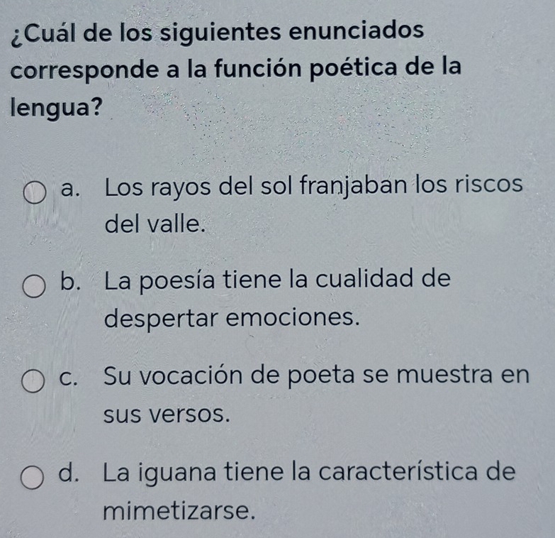 ¿Cuál de los siguientes enunciados
corresponde a la función poética de la
lengua?
a. Los rayos del sol franjaban los riscos
del valle.
b. La poesía tiene la cualidad de
despertar emociones.
c. Su vocación de poeta se muestra en
sus versos.
d. La iguana tiene la característica de
mimetizarse.