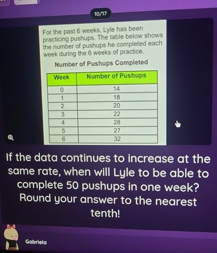 10/17 
For the past 6 weeks, Lyle has been 
practicing pushups. The table below shows 
the number of pushups he completed each
week during the 6 weeks of practice. 
Number of Pushups Completed 
Q 
If the data continues to increase at the 
same rate, when will Lyle to be able to 
complete 50 pushups in one week? 
Round your answer to the nearest 
tenth! 
Gabriela