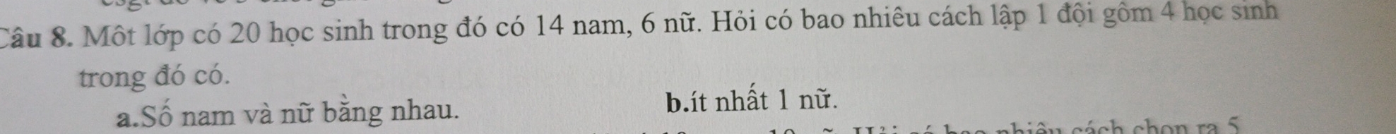 Một lớp có 20 học sinh trong đó có 14 nam, 6 nữ. Hỏi có bao nhiêu cách lập 1 đội gồm 4 học sinh
trong đó có.
a.Số nam và nữ bằng nhau. b.ít nhất 1 nữ.