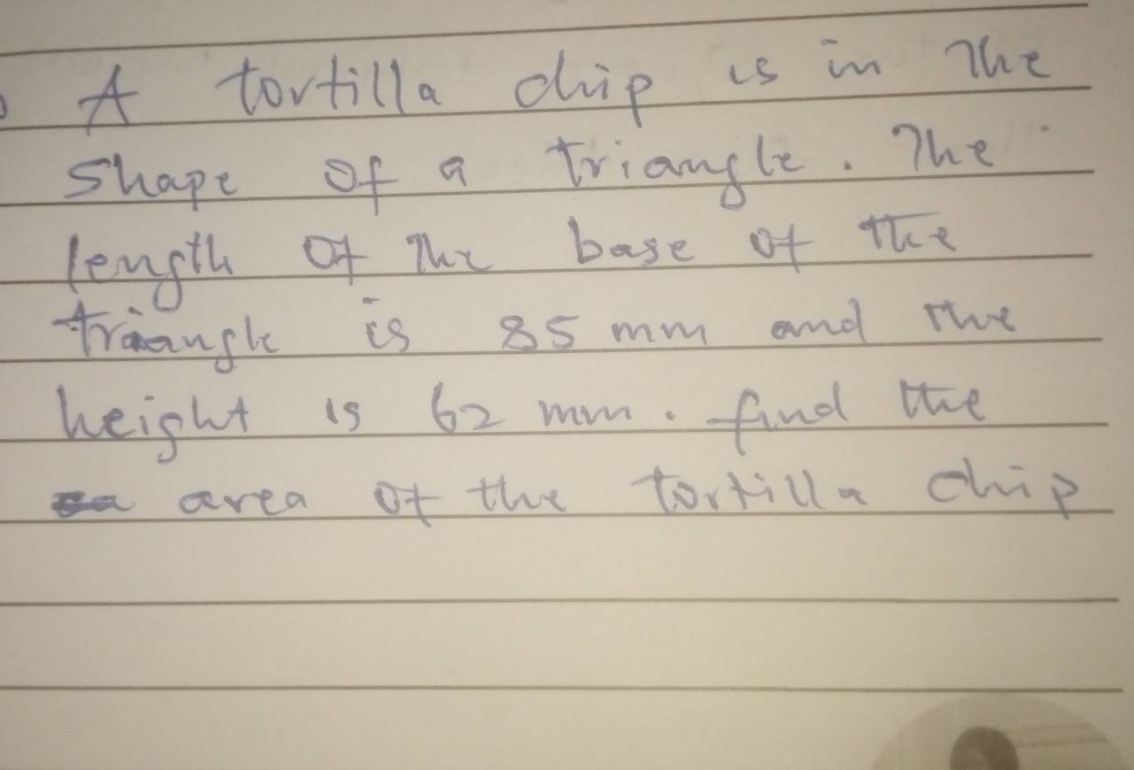 A tortilla chip is in The 
shape of a triangle. The 
length Of The base of the 
traangh is 85 mm and the 
height is 62 mm. find the 
area of the tortilla chip