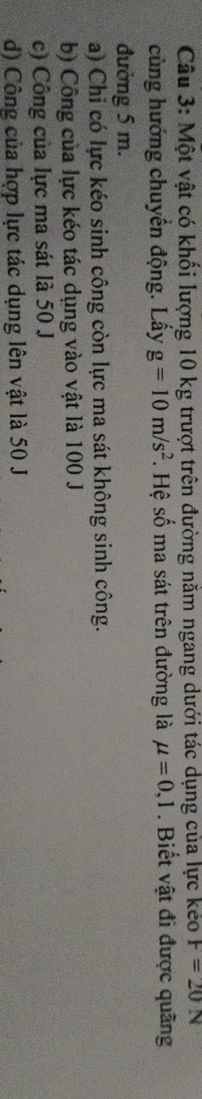 Một vật có khối lượng 10 kg trượt trên đường năm ngang dưới tác dụng của lực kéo F=20N
cùng hướng chuyển động. Lấy g=10m/s^2. Hệ số ma sát trên đường là mu =0,1. Biết vật đi được quãng
đường 5 m.
a) Chỉ có lực kéo sinh công còn lực ma sát không sinh công.
b) Công của lực kéo tác dụng vào vật là 100 J
c) Công của lực ma sát là 50 J
d) Công của hợp lực tác dụng lên vật là 50 J