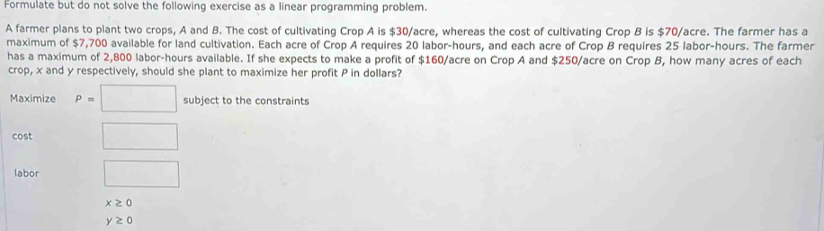 Formulate but do not solve the following exercise as a linear programming problem. 
A farmer plans to plant two crops, A and B. The cost of cultivating Crop A is $30/acre, whereas the cost of cultivating Crop B is $70/acre. The farmer has a 
maximum of $7,700 available for land cultivation. Each acre of Crop A requires 20 labor-hours, and each acre of Crop B requires 25 labor- hours. The farmer 
has a maximum of 2,800 labor-hours available. If she expects to make a profit of $160/acre on Crop A and $250/acre on Crop B, how many acres of each 
crop, x and y respectively, should she plant to maximize her profit P in dollars? 
Maximize P=□ subject to the constraints 
cost □ 
labor □
x≥ 0
y≥ 0