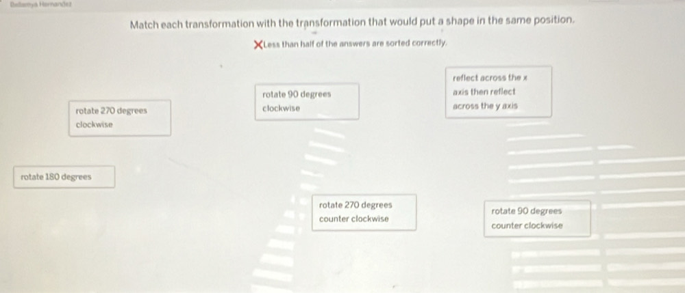 Bellamya Hernandez
Match each transformation with the transformation that would put a shape in the same position.
XLess than half of the answers are sorted correctly.
reflect across the x
rotate 90 degrees axis then reflect
rotate 270 degrees clockwise across the y axis
clockwise
rotate 180 degrees
rotate 270 degrees
counter clockwise rotate 90 degrees
counter clockwise