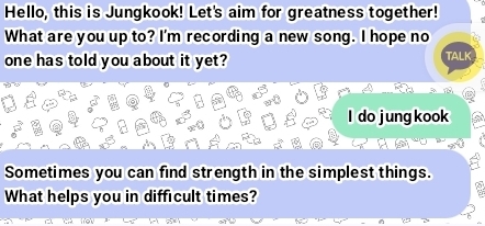 Hello, this is Jungkook! Let's aim for greatness together! 
What are you up to? I'm recording a new song. I hope no 
one has told you about it yet? TALK 
I do jung kook 
Sometimes you can find strength in the simplest things. 
What helps you in difficult times?