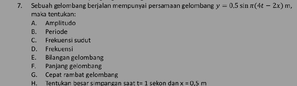 Sebuah gelombang berjalan mempunyai persamaan gelombang y=0,5sin π (4t-2x)m, 
maka tentukan:
A. Amplitudo
B. Periode
C. Frekuensi sudut
D. Frekuensi
E. Bilangan gelombang
F. Panjang gelombang
G. Cepat rambat gelombang
H. Tentukan besar simpangan saạt t=1 sekon dan x=0,5m