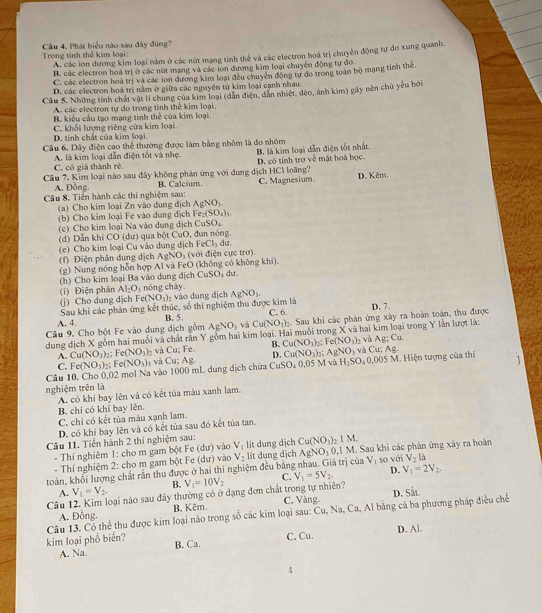 Phát biểu nào sau đây đúng?
Trong tinh thể kim loại: A. các ion dương kim loại nằm ở các nút mạng tinh thể và các electron hoá trị chuyển động tự do xung quanh.
B. các electron hoá trị ở các nút mạng và các ion dương kim loại chuyển động tự do
C các electron hoá trị và các ion dương kim loại đều chuyển động tự do trong toàn bộ mạng tinh thể.
D. các electron hoá trị nằm ở giữa các nguyên tử kim loại cạnh nhau.
Câu 5. Những tính chất vật lí chung của kim loại (dân điện, dân nhiệt, dèo, ánh kim) gây nên chủ yếu bởi
A. các electron tự do trong tinh thể kim loại.
B. kiểu cầu tạo mạng tinh thể của kim loại.
C. khối lượng riêng cửa kim loại.
D. tính chất của kim loại.
Câu 6. Dây điện cao thế thường được làm bằng nhôm là do nhôm
A. là kim loại dẫn điện tốt và nhẹ. B. là kim loại dẫn điện tốt nhất.
C. có giá thành rẻ. D. có tính trơ về mặt hoá học.
Câu 7. Kim loại nào sau đây không phản ứng với dung dịch HCl loãng? D. Kẽm.
A. Đồng. B. Calcium. C. Magnesium.
Câu 8. Tiến hành các thí nghiệm sau:
(a) Cho kim loại Zn vào dung dịch AgNO_3.
(b) Cho kim loại Fe vào dung dịch Fe_2(SO_4)_3.
(c) Cho kim loại Na vào dung dịch CuS O_4
(d) Dẫn khí CO (dư) qua bột CuO, đun nóng.
(e) Cho kim loại Cu vào dung dịch FeCl_3 du.
(f) Điện phân dung dịch AgNO₃ (với điện cực trơ).
(g) Nung nóng hỗn hợp Al và FeO (không có không khí).
(h) Cho kim loại Ba vào dung dịch CuSO_4 dur.
(i) Điện phân Al_2O_3 nóng chảy.
(j) Cho dung dịch Fe(NO_3)_2 vào dung dịch AgNO_3.
Sau khi các phản ứng kết thúc, số thí nghiệm thu được kim là D. 7.
A. 4. B. 5. C. 6.
Câu 9. Cho bột Fe vào dung dịch gồm AgNO_3 và Cu(NO_3)_2. Sau khi các phản ứng xảy ra hoàn toàn, thu được
dung dịch X gồm hai muối và chất rắn Y gồm hai kim loại. Hai muối trong X và hai kim loại trong Y lần lượt là:
A. Cu(NO_3)_2;Fe(NO_3)_2 và Cu;Fe B. Cu(NO_3)_2. Fe(NO_3) 2 và Ag; Cu.
D. Cu(NO_3):
C. Fe(NO_3) 2; Fe(NO_3)_3 và Cu;Ag. : AgNO_3 và Cu;Ag
Câu 10. Cho 0,02 mol Na vào 1000 mL dung dịch chứa CuSO_4 0.05M và H_2SO_4 0,005M I. Hiện tượng của thí
nghiệm trên là
A. có khí bay lên và có kết tủa màu xanh lam.
B. chi có khí bay lên.
C. chi có kết tủa màu xạnh lam.
D. có khí bay lên và có kết tủa sau đó kết tủa tan.
Câu 11. Tiến hành 2 thí nghiệm sau: lít dung dịch Cu(NO_3)_21M.
- Thí nghiêm 1: cho m gam bột Fe (dư) vào V_1
- Thí nghiệm 2: cho m gam bột Fe (dư) vào V_2 lít dung dịch AgNO_30,1M M. Sau khi các phản ứng xảy ra hoàn
toàn, khổi lượng chất rắn thu được ở hai thí nghiệm đều bằng nhau. Giá trị của V_1 so với V_2la
B. V_1=10V_2 C. V_1=5V_2. D. V_1=2V_2.
A. V_1=V_2.
Câu 12. Kim loại nào sau đây thường có ở dạng đơn chất trong tự nhiên? D. Sắt.
B. Kẽm. C. Vàng.
Câu 13. Có thể thu được kim loại nào trong số các kim loại sau: Cu,Na , Ca, Al bằng cả ba phương pháp điều chế
A. Đồng.
C. Cu. D. Al.
kim loại phổ biến? B. Ca.
A. Na.
4