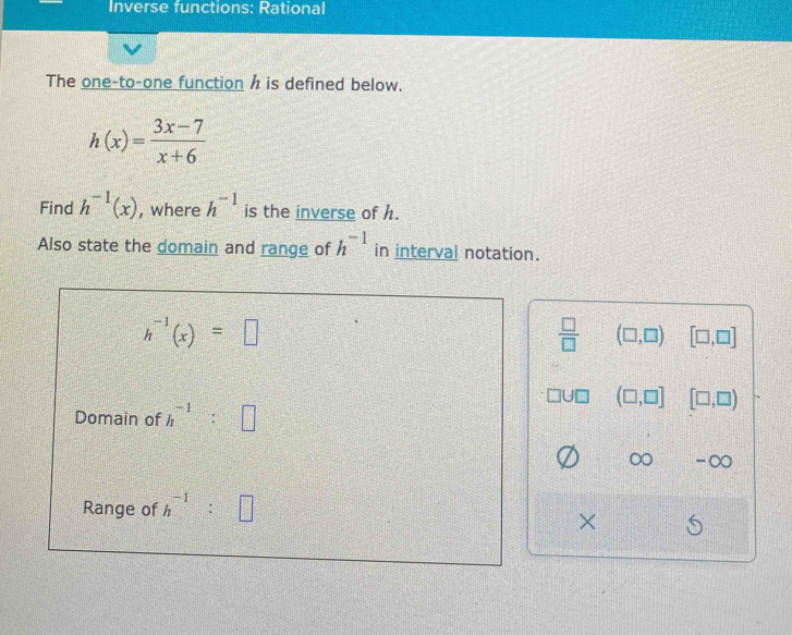 Inverse functions: Rational
The one-to-one function h is defined below.
h(x)= (3x-7)/x+6 
Find h^(-1)(x) , where h^(-1) is the inverse of h.
Also state the domain and range of h^(-1) in interval notation.
h^(-1)(x)=□
 □ /□   (□ ,□ ) [□ ,□ ]
(□ ,□ ] [□ ,□ )
Domain of h^(-1):□
∞ -∞
Range of h^(-1):□
×