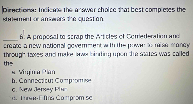 Directions: Indicate the answer choice that best completes the
statement or answers the question.
_6. A proposal to scrap the Articles of Confederation and
create a new national government with the power to raise money
through taxes and make laws binding upon the states was called
the
a. Virginia Plan
b. Connecticut Compromise
c. New Jersey Plan
d. Three-Fifths Compromise