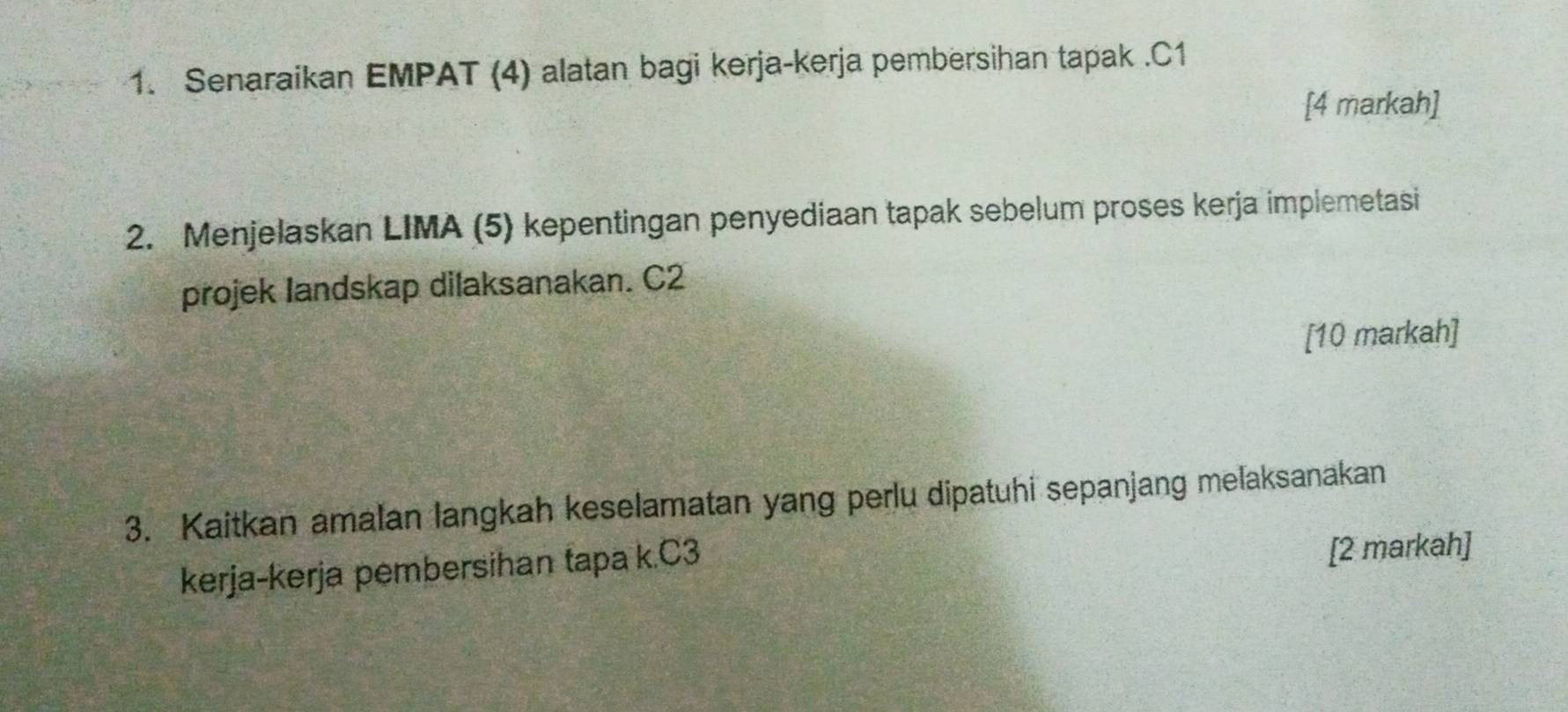 Senaraikan EMPAT (4) alatan bagi kerja-kerja pembersihan tapak . C1
[4 markah] 
2. Menjelaskan LIMA (5) kepentingan penyediaan tapak sebelum proses kerja implemetasi 
projek landskap dilaksanakan. C2
[10 markah] 
3. Kaitkan amalan langkah keselamatan yang perlu dipatuhi sepanjang melaksanakan 
kerja-kerja pembersihan tapa k. C3
[2 markah]