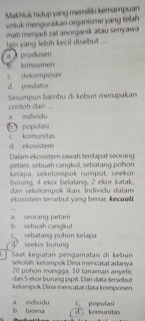 Makhluk hidup yang memiliki kemampuan
untuk menguraikan organisme yang telah 
mati menjadi zat anorganik atau senyawa
lain yang lebih kecil disebut ....
a produsen
B. konsumen
c. dekomposer
d. predator
Serumpun bambu di kebun merupakan
contoh dari ....
a. individu
b. populasi
c. komunitas
d. ekosistem
Dalam ekosistem sawah terdapat seorang
petani, sebuah cangkul, sebatang pohon
kelapa, sekelompok rumput, seekor
burung, 4 ekor belalang, 2 ekor katak,
dan sekelompok ikan. Individu dalam
ekosistem tersebut yang benar, kecual
a. seorang petani
b. sebuah cangkul
sebatang pohon kelapa
d seekor burung
. Saat kegiatan pengamatan di kebun
sekolah, kelompok Dina mencatat adanya
20 pohon mangga, 10 tanaman anyelir,
dan 5 ekor burung pipit. Dari data tersebut
kelompok Dina mencatat data komponen
a. individu c. populasi
b. bioma d komunitas