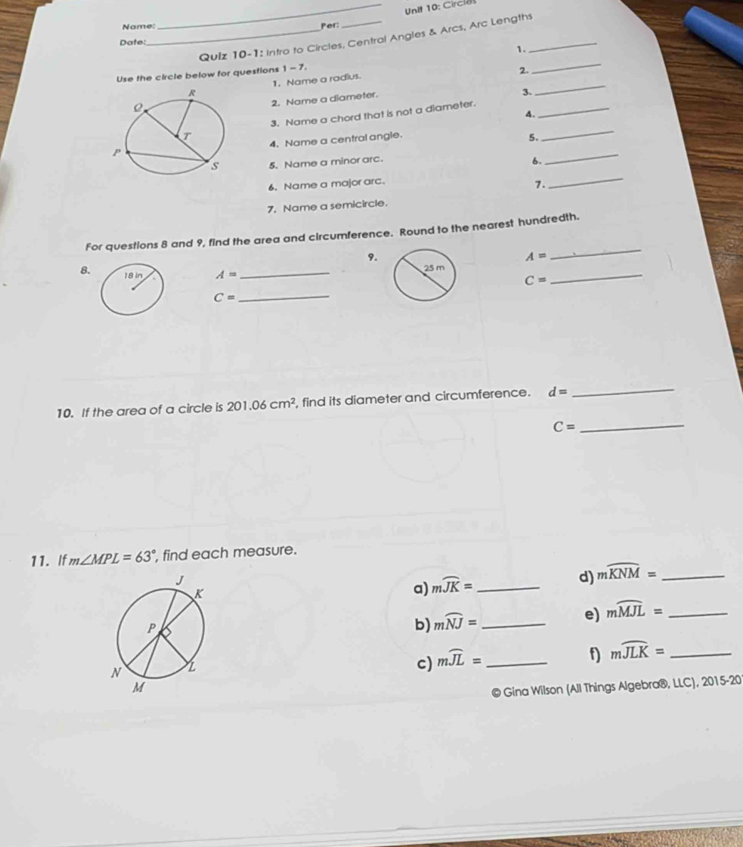 Circl 
Name: Per: 
_Qulz 10-1: Intro to Circles, Central Angles & Arcs, Arc Lengths_ 
Date: 
1. 
Use the circle below for questions 1-7, 
2. 
_ 
1. Name a radius. 
3. 
_ 
2. Name a diameter. 
3. Name a chord that is not a diameter._ 
A. 
4. Name a central angle. 
5. 
_ 
5. Name a minor arc. 
6. 
_ 
6. Name a major arc. 
7. 
_ 
7. Name a semicircle. 
For questions 8 and 9, find the area and circumference. Round to the nearest hundredth. 
9.
A=
_ 
8. A= _ 
_
C=
C=
_ 
10. If the area of a circle is 201.06cm^2 , find its diameter and circumference. d=
_
C= _ 
11. If m∠ MPL=63° , find each measure. 
a) mwidehat JK= _ 
d) mwidehat KNM= _ 
b) mwidehat NJ= _ 
e) mwidehat MJL= _ 
c) mwidehat JL= _ 
f) mwidehat JLK= _ 
© Gina Wilson (All Things Algebra®, LLC), 2015-20