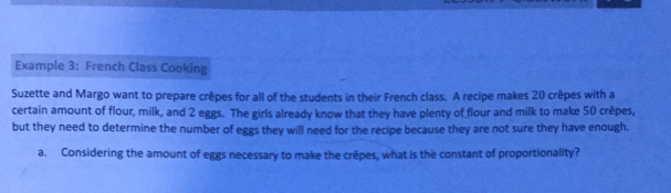 Example 3: French Class Cooking
Suzette and Margo want to prepare crêpes for all of the students in their French class. A recipe makes 20 crêpes with a
certain amount of flour, milk, and 2 eggs. The girls already know that they have plenty of flour and milk to make 50 crêpes,
but they need to determine the number of eggs they will need for the recipe because they are not sure they have enough..
a. Considering the amount of eggs necessary to make the crepes, what is the constant of proportionality?