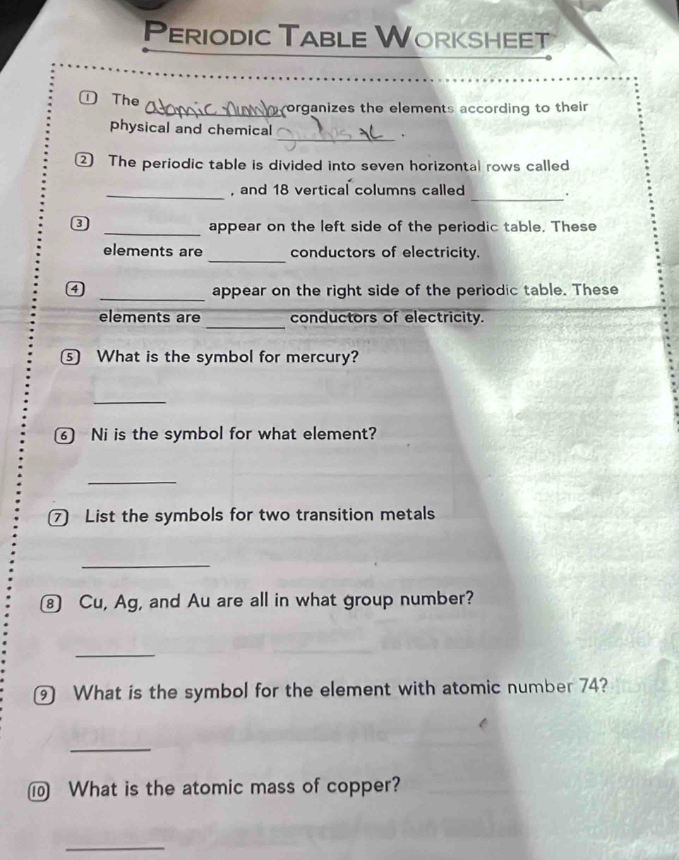Periodic Table Worksheet 
①The 
_organizes the elements according to their 
_ 
physical and chemical 
② The periodic table is divided into seven horizontal rows called 
_, and 18 vertical columns called 
_. 
③ _appear on the left side of the periodic table. These 
elements are _conductors of electricity. 
_
4 appear on the right side of the periodic table. These 
_ 
elements are conductors of electricity. 
⑤ What is the symbol for mercury? 
_ 
⑥ Ni is the symbol for what element? 
_ 
⑦ List the symbols for two transition metals 
_ 
⑧ Cu, Ag, and Au are all in what group number? 
_ 
9 What is the symbol for the element with atomic number 74? 
_ 
⑩ What is the atomic mass of copper? 
_