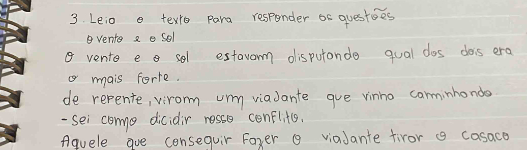 Leio o texro para responder os questoes 
vento a o sol 
a vento e o sel estavorm disputonde qual dos dois era 
a mais forte. 
de repente, virom uny viadante gue vinho carminhondo 
- sei como dicidir resso conflits. 
Aquele goe consequir Foxer 9 viaJante tiror g casace