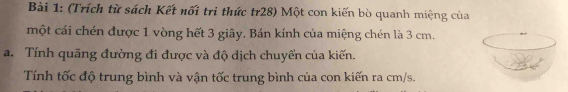 (Trích từ sách Kết nối tri thức tr28) Một con kiến bò quanh miệng của 
một cái chén được 1 vòng hết 3 giây. Bán kính của miệng chén là 3 cm. 
a. Tính quãng đường đi được và độ dịch chuyển của kiến. 
Tính tốc độ trung bình và vận tốc trung bình của con kiến ra cm/s.