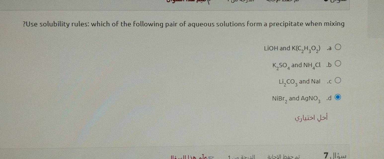 ?Use solubility rules: which of the following pair of aqueous solutions form a precipitate when mixing
LiOH and K(C_2H_3O_2).a
K_2SO_4 and NH_4Cl 6
Li_2CO_3 and Nal
NiBr_2 and AgNO_3.d
gll i
a >ll kèz sĩ ậw