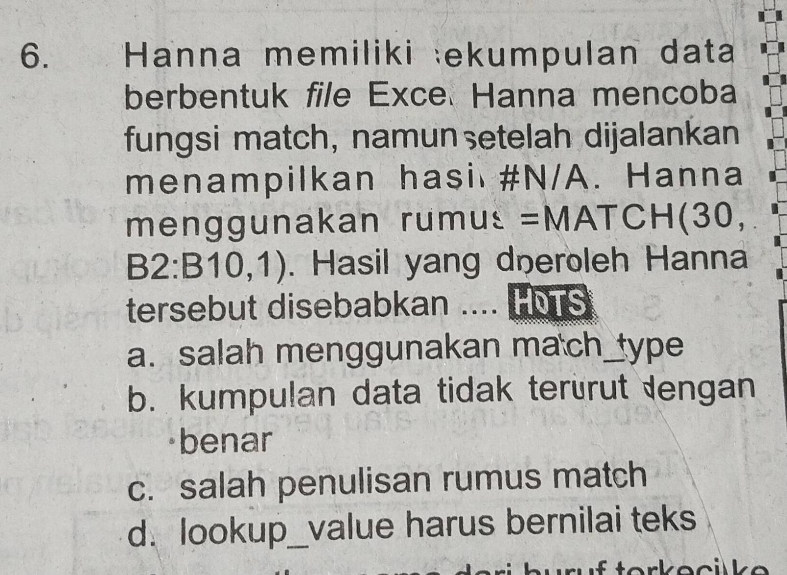 Hanna memiliki ekumpulan data
berbentuk file Exce Hanna mencoba
fungsi match, namunşetelah dijalankan
menampilkan hasi #N/A. Hanna
menggunakan rumus =MATCH(30,
B2:B10,1). Hasil yang dneroleh Hanna
tersebut disebabkan .... HMTS
a. salah menggunakan mach_type
b. kumpulan data tidak terürut lengan
benar
c. salah penulisan rumus match
d. lookup_value harus bernilai teks