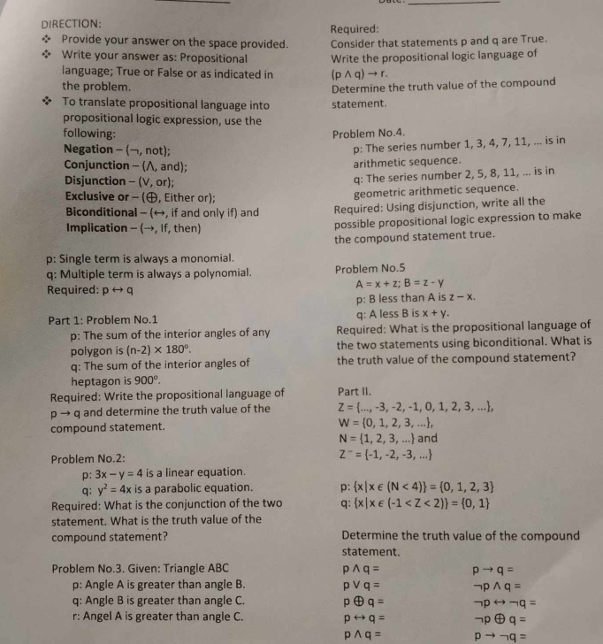 DIRECTION: Required:
Provide your answer on the space provided. Consider that statements p and q are True.
Write your answer as: Propositional Write the propositional logic language of
language; True or False or as indicated in (p ∧ q) → r.
the problem. Determine the truth value of the compound
To translate propositional language into statement.
propositional logic expression, use the
following:
Problem No.4.
Negation - (¬, not);
p: The series number 1, 3, 4, 7, 11, ... is in
Conjunction - (Λ, and);
arithmetic sequence.
Disjunction - (V, or);
q: The series number 2, 5, 8, 11, ... is in
Exclusive or - (, Either or);
geometric arithmetic sequence.
Biconditional - (←, if and only if) and Required: Using disjunction, write all the
Implication - (→, If, then) possible propositional logic expression to make
the compound statement true.
p: Single term is always a monomial.
q: Multiple term is always a polynomial. Problem No.5
Required: prightarrow q
A=x+z;B=z-y
p: B less than A is z-x.
Part 1: Problem No.1 q: A less B is x+y.
p: The sum of the interior angles of any Required: What is the propositional language of
polygon is (n-2)* 180°. the two statements using biconditional. What is
q: The sum of the interior angles of the truth value of the compound statement?
heptagon is 900°.
Required: Write the propositional language of Part II.
p → q and determine the truth value of the Z= ...,-3,-2,-1,0,1,2,3,... ,
compound statement. W= 0,1,2,3,... ,
N= 1,2,3,... and
Problem No.2: Z^-= -1,-2,-3,...
p: 3x-y=4 is a linear equation.
q: y^2=4x is a parabolic equation. p:  x|x∈ (N<4) = 0,1,2,3
Required: What is the conjunction of the two q:  x|x∈ (-1
statement. What is the truth value of the
compound statement? Determine the truth value of the compound
statement.
Problem No.3. Given: Triangle ABC pwedge q= pto q=
p: Angle A is greater than angle B. pvee q= neg pwedge q=
q: Angle B is greater than angle C. poplus q= neg prightarrow neg q=
r: Angel A is greater than angle C. prightarrow q= neg poplus q=
pwedge q=
pto neg q=