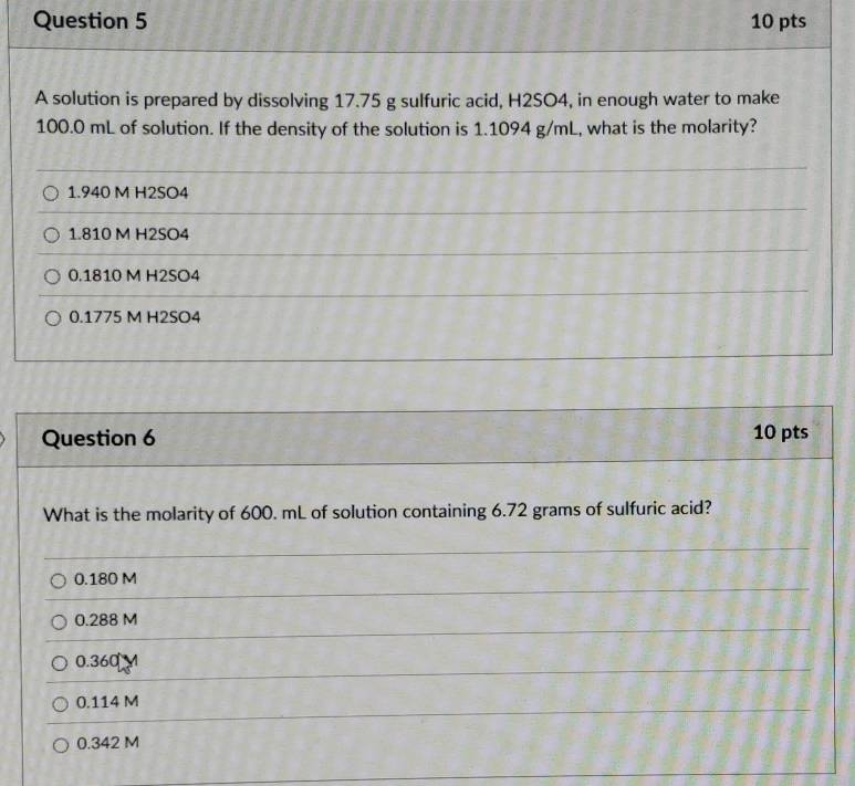 A solution is prepared by dissolving 17.75 g sulfuric acid, H2SO4, in enough water to make
100.0 mL of solution. If the density of the solution is 1.1094 g/mL, what is the molarity?
1.940 M H2SO4
1.810 M H2SO4
0.1810 M H2SO4
0.1775 M H2SO4
Question 6 10 pts
What is the molarity of 600. mL of solution containing 6.72 grams of sulfuric acid?
0.180 M
0.288 M
0.360
0.114 M
0.342 M