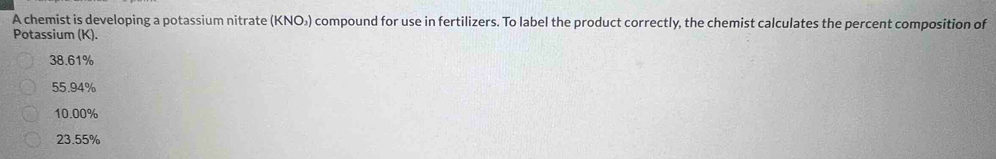 A chemist is developing a potassium nitrate (KNO₃) compound for use in fertilizers. To label the product correctly, the chemist calculates the percent composition of
Potassium (K).
38.61%
55.94%
10.00%
23.55%