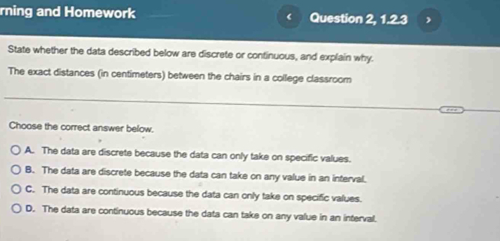 rning and Homework Question 2, 1.2.3
State whether the data described below are discrete or continuous, and explain why.
The exact distances (in centimeters) between the chairs in a college classroom
Choose the correct answer below.
A. The data are discrete because the data can only take on specific values.
B. The data are discrete because the data can take on any value in an interval.
C. The data are continuous because the data can only take on specific values.
D. The data are continuous because the data can take on any value in an interval.