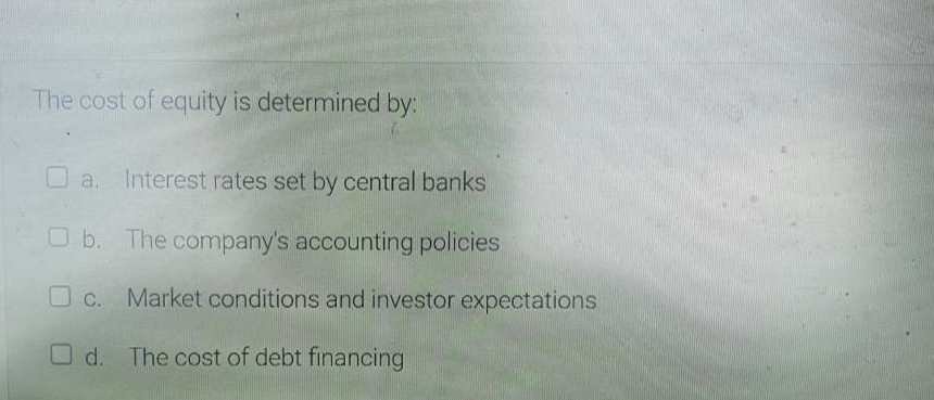 The cost of equity is determined by:
a. Interest rates set by central banks
b. The company's accounting policies
c. Market conditions and investor expectations
d. The cost of debt financing