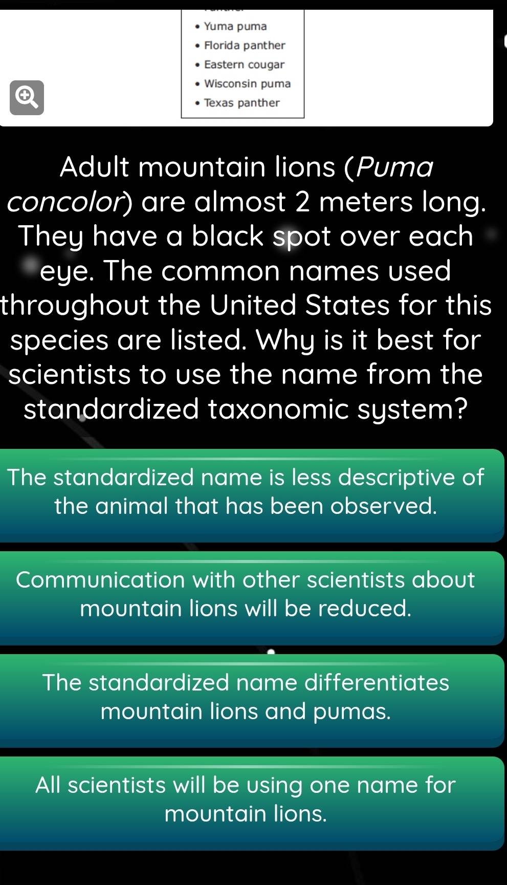 Yuma puma
Florida panther
Eastern cougar
Wisconsin puma

Texas panther
Adult mountain lions (Puma
concolor) are almost 2 meters long.
They have a black spot over each
eye. The common names used
throughout the United States for this
species are listed. Why is it best for
scientists to use the name from the
standardized taxonomic system?
The standardized name is less descriptive of
the animal that has been observed.
Communication with other scientists about
mountain lions will be reduced.
The standardized name differentiates
mountain lions and pumas.
All scientists will be using one name for
mountain lions.