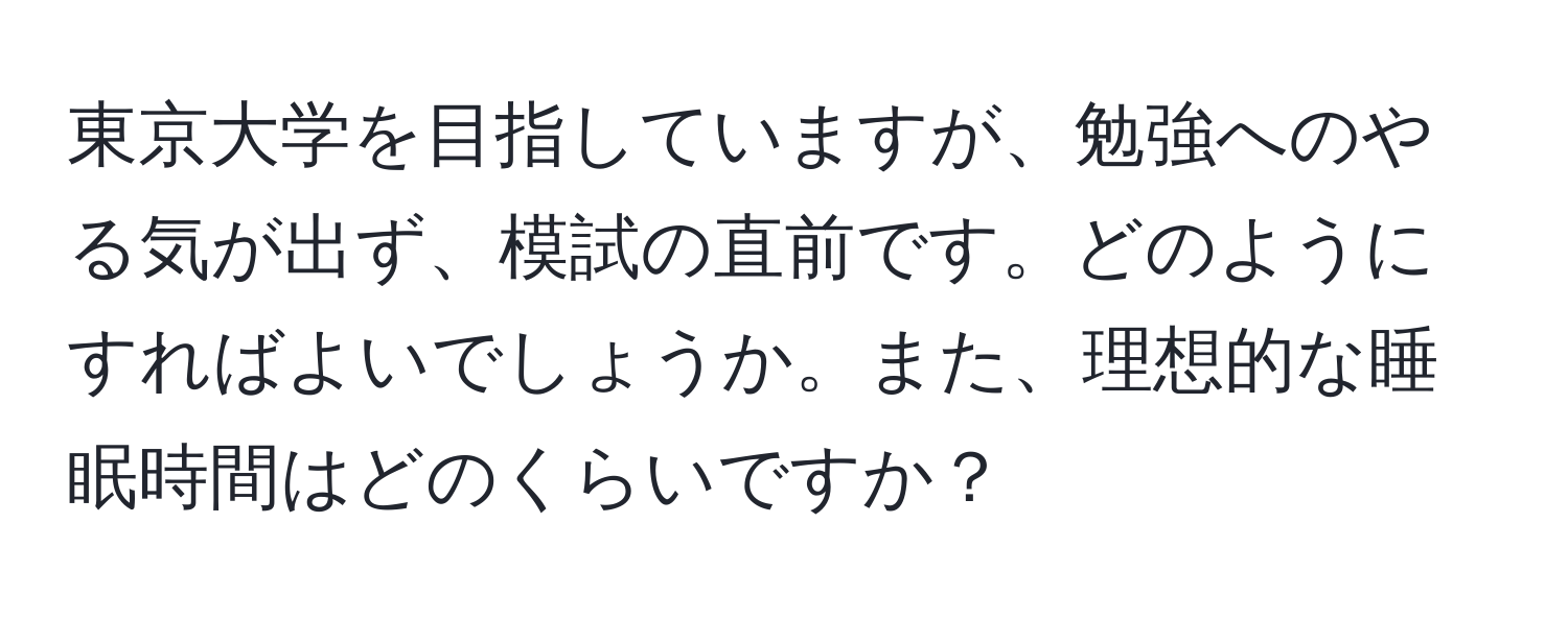 東京大学を目指していますが、勉強へのやる気が出ず、模試の直前です。どのようにすればよいでしょうか。また、理想的な睡眠時間はどのくらいですか？