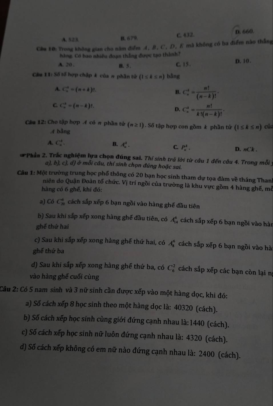 A. 523. B. 679. C. 432. D. 660.
Cầu 10: Trong không gian cho năm điểm A, B, C, D, E mà không có ba điểm nào thắng
hàng. Có bao nhiêu đoạn thắng được tạo thành?
A. 20 , B. 5 . C. 1 5 .
D. 10.
Câu 11:Sdelta tổ hợp chập k của # phần tử (1≤ k≤ n) bằng
A. C_n^(3=(n+k)!. B. C_n^t=frac n!)(n-k)!.
C. C_n^(k=(n-k)!.
D. C_n^k=frac n!)k!(n-k)!.
Câu 12: Cho tập hợp A có n phần tử (n≥ 1).Sdelta tập hợp con gồm k phần tử (l≤ k≤ n) của
A bằng
B.
A. C_n^1. A_n^k. C. P_n^k. D. nCk.
* Phần 2. Trắc nghiệm lựa chọn đúng sai. Thí sinh trả lời từ câu 1 đến câu 4. Trong mỗi ý
a), b), c), d) ở mỗi câu, thí sinh chọn đúng hoặc sai.
Câu 1: Một trường trung học phố thông có 20 bạn học sinh tham dự tọa đàm về tháng Thanh
niên do Quận Đoàn tổ chức. Vị trí ngồi của trường là khu vực gồm 4 hàng ghế, mỗ
hàng có 6 ghế, khi đó:
a) Có C_(20)^6 cách sắp xếp 6 bạn ngồi vào hàng ghế đầu tiên
b) Sau khi sắp xếp xong hàng ghế đầu tiên, có A_(14)^6 cách sắp xếp 6 bạn ngồi vào hàn
ghế thứ hai
c) Sau khi sắp xếp xong hàng ghế thứ hai, có A_8^6 cách sắp xếp 6 bạn ngồi vào hà
ghế thứ ba
d) Sau khi sắp xếp xong hàng ghế thứ ba, có C_6^2 cách sắp xếp các bạn còn lại ng
vào hàng ghế cuối cùng
Câu 2: Có 5 nam sinh và 3 nữ sinh cần được xếp vào một hàng dọc, khi đó:
a) Số cách xếp 8 học sinh theo một hàng dọc là: 40320 (cách).
b) Số cách xếp học sinh cùng giới đứng cạnh nhau là: 1440 (cách).
c) Số cách xếp học sinh nữ luôn đứng cạnh nhau là: 4320 (cách).
d) Số cách xếp không có em nữ nào đứng cạnh nhau là: 2400 (cách).